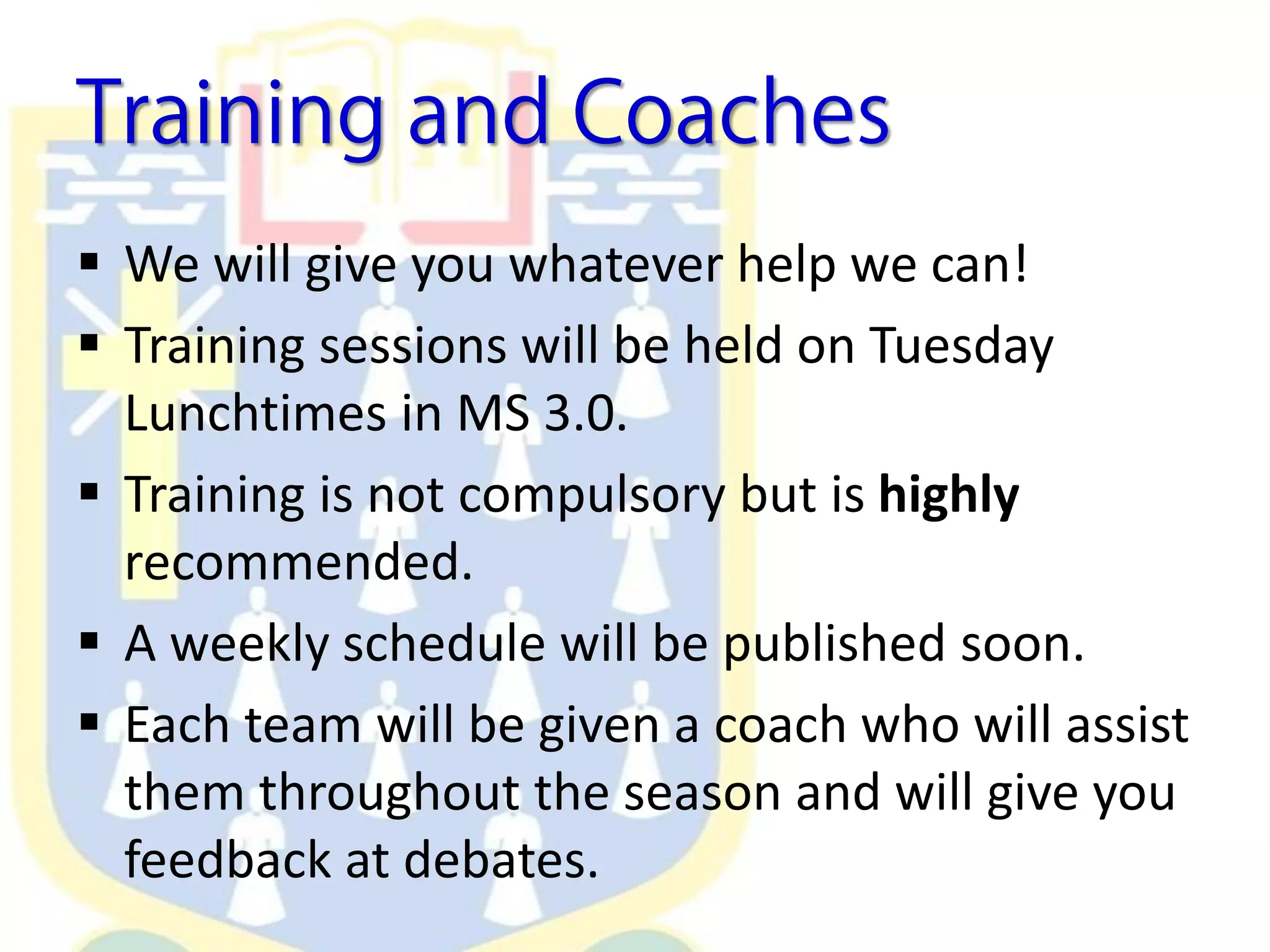 We will give you whatever help we can!
 Training sessions will be held on Tuesday
Lunchtimes in MS 3.0.
 Training is not compulsory but is highly
recommended.
 A weekly schedule will be published soon.
 Each team will be given a coach who will assist
them throughout the season and will give you
feedback at debates.
 
