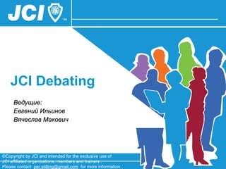 JCI Debating  Ведущие: Евгений Ильинов Вячеслав Макович ©Copyright by JCI and intended for the exclusive use of  JCI affiliated organizations, members and trainers .  Please contact:  [email_address]   for more information. 
