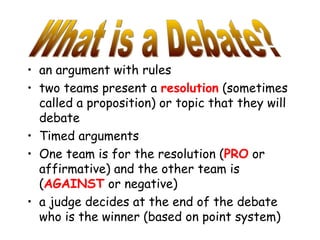 • an argument with rules
• two teams present a resolution (sometimes
called a proposition) or topic that they will
debate
• Timed arguments
• One team is for the resolution (PRO or
affirmative) and the other team is
(AGAINST or negative)
• a judge decides at the end of the debate
who is the winner (based on point system)
 