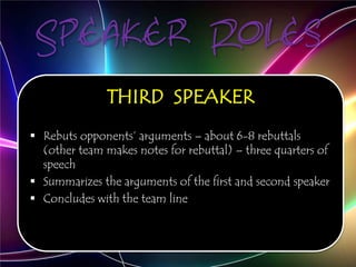 Speaker Roles
THIRD SPEAKER
 Rebuts opponents’ arguments – about 6-8 rebuttals
(other team makes notes for rebuttal) – three quarters of
speech
 Summarizes the arguments of the first and second speaker
 Concludes with the team line
 