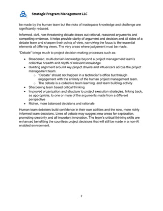 2
be made by the human team but the risks of inadequate knowledge and challenge are
significantly reduced.
Informed, civil, non-threatening debate draws out rational, reasoned arguments and
compelling evidence. It helps provide clarity of argument and decision and all sides of a
debate learn and sharpen their points of view, narrowing the focus to the essential
elements of differing views. The very areas where judgement must be made.
“Debate” brings much to project decision making processes such as:
• Broadened, multi-domain knowledge beyond a project management team’s
collective breadth and depth of relevant knowledge
• Building alignment around key project drivers and influencers across the project
management team.
o “Debate” should not happen in a technician’s office but through
engagement with the entirety of the human project management team.
o The debate is a collective team learning and team building activity
• Sharpening team based critical thinking
• Improved organization and structure to project execution strategies, linking back,
as appropriate, to one or more of the arguments made from a different
perspective
• Richer, more balanced decisions and rationale
Human team debaters build confidence in their own abilities and the now, more richly
informed team decisions. Lines of debate may suggest new areas for exploration,
promoting creativity and all important innovation. The team’s critical thinking skills are
enhanced benefiting the countless project decisions that will still be made in a non-AI
enabled environment.
 