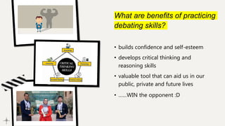 What are benefits of practicing
debating skills?
• builds confidence and self-esteem
• develops critical thinking and
reasoning skills
• valuable tool that can aid us in our
public, private and future lives
• ……WIN the opponent :D
 