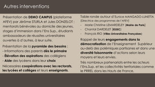 Autres interventions
Table ronde autour d’Eunice MANGADO-LUNETTA
(Directrice des programmes de l’AFEV)
- Marie Christine LEMARDELEY (Mairie de Paris)
- Chantal DARDELET (ESSEC)
- François RIO (Villes Universitaires Françaises)
Rappel de leurs engagements dans la
démocratisation de l’Enseignement Supérieur
au-delà des polémiques partisanes et dans une
diversité foisonnante d’actions selon leurs
moyens et leurs envies.
Très nombreux partenariats entre les acteurs
l’Ens.Sup. et les collectivités territoriales comme
le PRREL dans les Hauts de France.
Présentation de DEMO CAMPUS (plateforme
AFEV) par Jérôme STURLA et Jules DONZELOT :
mentorats bénévoles au domicile des jeunes,
stages d’immersion dans l’Ens Sup., étudiants
ambassadeurs de réussites universitaires
ouvertes à d’autres, à leur suite.
Nécessaires coopérations avec les rectorats,
les lycées et collèges et leurs enseignants.
Présentation de la pyramide des besoins :
- Informations des parents dès le primaire
- Élévation des aspirations des collégiens
- Aide des lycéens dans leur choix
 