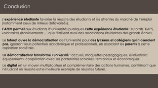 Conclusion
L’expérience étudiante favorise la réussite des étudiants et les attentes du marché de l’emploi
(notamment ceux de milieux défavorisés).
L’AFEV permet aux étudiants d’universités publiques cette expérience étudiante : tutorats, KAPS,
volontaires établissements … que réalisent aussi des associations étudiantes des grands écoles.
Le tutorat ouvre la démocratisation de l’Université pour des lycéens et collégiens qui n’oseraient
pas, ignorant leurs potentiels académique et professionnels, en associant les parents à cette
aspiration sociétale.
La démocratisation transforme l’université : accueil, maquettes pédagogiques, évaluations,
équipements, coopération avec ses partenaires scolaires, territoriaux et économiques.
Le digital est un moyen multiplicateur et complémentaire des actions humaines, confirmant que
l’étudiant en réussite est le meilleure exemple de réussites futures
 