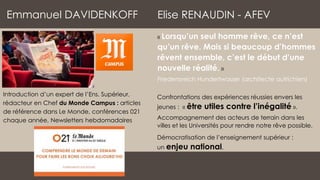 Elise RENAUDIN - AFEV
« Lorsqu’un seul homme rêve, ce n’est
qu’un rêve. Mais si beaucoup d’hommes
rêvent ensemble, c’est le début d’une
nouvelle réalité. »
Friedensreich Hundertwasser (architecte autrichien)
Emmanuel DAVIDENKOFF
Introduction d’un expert de l’Ens. Supérieur,
rédacteur en Chef du Monde Campus : articles
de référence dans Le Monde, conférences 021
chaque année, Newsletters hebdomadaires
Confrontations des expériences réussies envers les
jeunes : « être utiles contre l’inégalité ».
Accompagnement des acteurs de terrain dans les
villes et les Universités pour rendre notre rêve possible.
Démocratisation de l’enseignement supérieur :
un enjeu national.
 