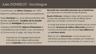 Nécessité des universités françaises de se transformer
pour répondre à la diversité sociale étudiante
Besoin d’informer collégiens (âge clef) et parents de
l’univers des possibles dans toutes les filières même
sélectives, en études courtes et/ou longues.
A vouloir trop entrer et se faire admettre dans le moule
éducatif, les jeunes de milieux défavorisés perdent à
l’oral leur spontanéité voire refusent leurs différences
qui sont leurs atouts
Rejet du mot « autocensure » car les études et les
orientations professionnelles possibles sont totalement
inconnues aux jeunes non informées (<> quant à soi !)
Jules DONZELOT - Sociologue
Coordinateur de Démo Campus de l’AFEV
Expert en politiques éducatives européennes
Thèse Doctorat (nov. 2014) démocratisation des
études supérieures : Cordées de la réussite
(France) et Aimhigher (Royaume-Uni).
Créateur UNIVDHIVER séjours d'immersion à
l'université pour les lycéens, avec l'Université et
la Communauté d’Agglo. de Cergy-Pontoise.
Importance d’engagements réussis
d’étudiants de milieux défavorisés
pour « rejoindre » les autres étudiants
 