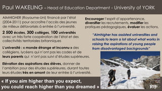 Paul WAKELING – Head of Education Department - University of YORK
L’université : « monde étrange et inconnu » des
collégiens, lycéens qui n’ont pas les codes et de
leurs parents qui n’ont pas suivi d’études supérieures.
AIMHIGHER (Royaume-Uni) financé par l’état
(2004-2011) pour accroître l’accès des jeunes
de milieux défavorisés à entrée à l’université.
2 500 écoles, 300 collèges, 100 universités
avec un très forte coopération de l’état et des
collectivités territoriales britanniques
« If you aim higher than you expect,
you could reach higher than you dreamed » RB
“Aimhigher has assisted universities and
schools to learn a lot about what works in
raising the aspirations of young people
from disadvantaged backgrounds”
Encourager l’esprit d’appartenance,
diversifier les recrutements, modifier les
pratiques pédagogiques, évaluer les actions.
Elévation des aspirations des élèves, donner de
l’ambition pour des études supérieures, durant toutes
leurs études très en amont de leur entrée à l’université.
 
