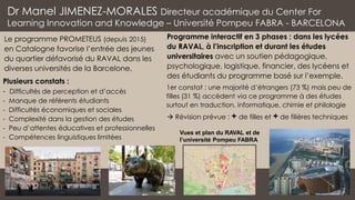 Programme interactif en 3 phases : dans les lycées
du RAVAL, à l’inscription et durant les études
universitaires avec un soutien pédagogique,
psychologique, logistique, financier, des lycéens et
des étudiants du programme basé sur l’exemple.
Dr Manel JIMENEZ-MORALES Directeur académique du Center For
Learning Innovation and Knowledge – Université Pompeu FABRA - BARCELONA
Plusieurs constats :
- Difficultés de perception et d’accès
- Manque de référents étudiants
- Difficultés économiques et sociales
- Complexité dans la gestion des études
- Peu d’attentes éducatives et professionnelles
- Compétences linguistiques limitées
Le programme PROMETEUS (depuis 2015)
en Catalogne favorise l’entrée des jeunes
du quartier défavorisé du RAVAL dans les
diverses universités de la Barcelone.
Vues et plan du RAVAL et de
l’université Pompeu FABRA
1er constat : une majorité d’étrangers (73 %) mais peu de
filles (31 %) accèdent via ce programme à des études
surtout en traduction, informatique, chimie et philologie
→ Révision prévue : + de filles et + de filières techniques
 