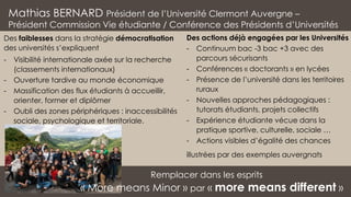 Mathias BERNARD Président de l’Université Clermont Auvergne –
Président Commission Vie étudiante / Conférence des Présidents d’Universités
Des actions déjà engagées par les Universités
- Continuum bac -3 bac +3 avec des
parcours sécurisants
- Conférences « doctorants » en lycées
- Présence de l’université dans les territoires
ruraux
- Nouvelles approches pédagogiques :
tutorats étudiants, projets collectifs
- Expérience étudiante vécue dans la
pratique sportive, culturelle, sociale …
- Actions visibles d’égalité des chances
illustrées par des exemples auvergnats
Remplacer dans les esprits
« More means Minor » par « more means different »
Des faiblesses dans la stratégie démocratisation
des universités s’expliquent
- Visibilité internationale axée sur la recherche
(classements internationaux)
- Ouverture tardive au monde économique
- Massification des flux étudiants à accueillir,
orienter, former et diplômer
- Oubli des zones périphériques : inaccessibilités
sociale, psychologique et territoriale.
 