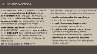 Autres interventions
Pour Jérôme STURLA (Directeur Lab’AFEV) et François
TADDEI (Directeur du Centre de Recherches Interdisciplinaires)
- multitude des modes d’apprentissage,
- Interactions entre eux,
- coopération des parties prenantes,
- partage des bonnes pratiques,
- importance de référents pour les jeunes,
lycéens et collégiens des quartiers
- complémentarité numérique / présentiel
- pertinence de l’expérience étudiante
- faible formation continue des enseignants
(lycée, collège)
Focus de Flavie DESPREZ (CARENEWS) sur de très
nombreuses plateformes digitales liées à la
démocratisation de l’Ens. Sup. : INSPIRE, DIDASK,
JOBIRL, MAG … très accessibles, ouvertes et
complémentaires aux interventions humaines
directes dans les collèges et les lycées
Financement des études au Royaume Uni
(Jules DONZELOT) basé sur une avance de frais
et un prêt garanti dont le remboursement (et le
rythme) dépend des revenus du diplômé.
En cas de revenus insuffisants, c’est l’état qui
rembourse !
Est-ce transposable en France ???
 