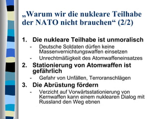 „ Warum wir die nukleare Teilhabe der NATO nicht brauchen“ (2/2) Die nukleare Teilhabe ist unmoralisch Deutsche Soldaten dürfen keine Massenvernichtungswaffen einsetzen Unrechtmäßigkeit des Atomwaffeneinsatzes Stationierung von Atomwaffen ist gefährlich Gefahr von Unfällen, Terroranschlägen Die Abrüstung fördern Verzicht auf Vorwärtsstationierung von Kernwaffen kann einem nuklearen Dialog mit Russland den Weg ebnen 