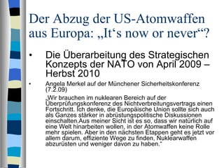 Der Abzug der US-Atomwaffen aus Europa: „It‘s now or never“? Die Überarbeitung des Strategischen Konzepts der NATO von April 2009 – Herbst 2010 Angela Merkel auf der Münchener Sicherheitskonferenz (7.2.09) „ Wir brauchen im nuklearen Bereich auf der Überprüfungskonferenz des Nichtverbreitungsvertrags einen Fortschritt. Ich denke, die Europäische Union sollte sich auch als Ganzes stärker in abrüstungspolitische Diskussionen einschalten.Aus meiner Sicht ist es so, dass wir natürlich auf eine Welt hinarbeiten wollen, in der Atomwaffen keine Rolle mehr spielen. Aber in den nächsten Etappen geht es jetzt vor allem darum, effiziente Wege zu finden, Nuklearwaffen abzurüsten und weniger davon zu haben.“ 
