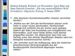 Helmut Schmidt, Richard von Weizsäcker, Egon Bahr und Hans-Dietrich Genscher: „Für eine atomwaffenfreie Welt“ ( Frankfurter Allgemeine Zeitung , 9. Januar 2009) „ Alle atomaren Kurzstreckenwaffen müssen vernichtet werden.“ „ Relikte aus der Zeit der Konfrontation passen nicht mehr in unser neues Jahrhundert. Partnerschaft verträgt sich schlecht mit der immer noch gültigen Doktrin der Nato und Russlands zum Erstgebrauch von Atomwaffen, auch wenn beide Seiten nicht atomar angegriffen werden. Ein allgemeiner Non-first-use-Vertrag unter den atomar bewaffneten Staaten wäre ein drängend wünschenswerter Schritt.“ „ Wir vertreten auch die Auffassung, dass die restlichen amerikanischen Atomsprengköpfe aus der Bundesrepublik Deutschland abgezogen werden sollten.“ 
