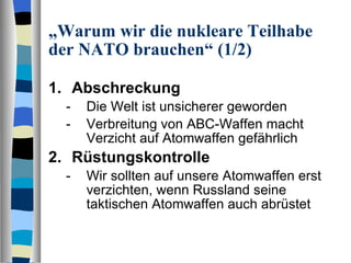 „ Warum wir die nukleare Teilhabe der NATO brauchen“ (1/2) Abschreckung  Die Welt ist unsicherer geworden Verbreitung von ABC-Waffen macht Verzicht auf Atomwaffen gefährlich Rüstungskontrolle Wir sollten auf unsere Atomwaffen erst verzichten, wenn Russland seine taktischen Atomwaffen auch abrüstet 