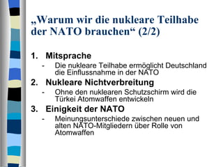 „ Warum wir die nukleare Teilhabe der NATO brauchen“ (2/2) Mitsprache Die nukleare Teilhabe ermöglicht Deutschland die Einflussnahme in der NATO Nukleare Nichtverbreitung Ohne den nuklearen Schutzschirm wird die Türkei Atomwaffen entwickeln Einigkeit der NATO Meinungsunterschiede zwischen neuen und alten NATO-Mitgliedern über Rolle von Atomwaffen 
