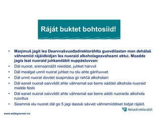 Ráját buktet bohtosiid!Maŋimuš jagit lea Dearvvašvuođadirektoráhtta guovdilastan man dehálaš váhnemiid rájáidbidjan lea nuoraid alkoholageavaheami ektui. Moadde jagis leat nuoraid juhkandábit nuppástuvvan:Dál nuorat, erenoamážit nieiddat, juhket hárvvitDál mealgat unnit nuorat juhket nu olu ahte gárihuvvetDál unnit nuorat dovdet soapmása gii rahčá alkoholainDál eanet nuorat oaivvildit ahte váhnemat eai berre sáddet alkohola nuoraid mielde festiiDál eanet nuorat oaivvildit ahte váhnemat eai berre addit nuoraide alkohola ruovttusSeammá olu nuorat dál go 5 jagi dassái sávvet váhnemiiddiset bidjat rájáid.www.settegrenser.no