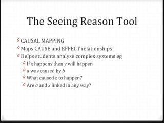 The Seeing Reason Tool CAUSAL MAPPING  Maps CAUSE and EFFECT relationships Helps students analyse complex systems eg  If  x  happens then  y  will happen a  was caused by  b What caused  z  to happen ? Are  a  and  x  linked in any way? 
