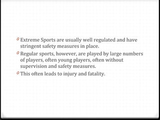 Extreme Sports are usually well regulated and have stringent safety measures in place. Regular sports, however, are played by large numbers of players, often young players, often without supervision and safety measures.  This often leads to injury and fatality. 