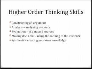Higher Order Thinking Skills Constructing an argument Analysis – analysing evidence Evaluation – of data and sources Making decisions – using the ranking of the evidence Synthesis – creating your own knowledge 