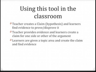 Using this tool in the classroom Teacher creates a Claim (hypothesis) and learners find evidence to prove/disprove it Teacher provides evidence and learners create a claim for one side or other of the argument Learners are given a topic area and create the claim and find evidence 