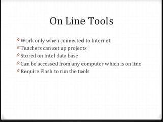 On Line Tools Work only when connected to Internet Teachers can set up projects Stored on Intel data base Can be accessed from any computer which is on line Require Flash to run the tools 