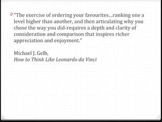 "The exercise of ordering your favourites…ranking one a level higher than another, and then articulating why you chose the way you did-requires a depth and clarity of consideration and comparison that inspires richer appreciation and enjoyment."  Michael J. Gelb,  How to Think Like Leonardo da Vinci 