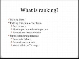 What is ranking? Making Lists Putting things in order from  Best to worst Most important to least important Favourite to least favourite Simple Ranking exercises Parachute debate Favourite restaurants Worst villain in TV soaps 
