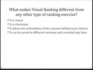 What makes Visual Ranking different from any other type of ranking exercise? It is visual It is electronic It allows for articulation of the reasons behind your choices It can be saved in different versions and revisited any time 