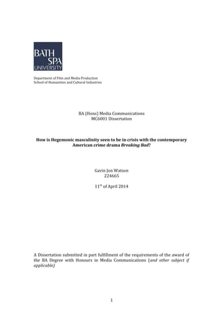 Department of Film and Media Production
School of Humanities and Cultural Industries
BA (Hons) Media Communications
MC6001 Dissertation
How is Hegemonic masculinity seen to be in crisis with the contemporary
American crime drama Breaking Bad?
Gavin Jon Watson
224665
11th
of April 2014
A Dissertation submitted in part fulfillment of the requirements of the award of
the BA Degree with Honours in Media Communications (and other subject if
applicable)
1
 