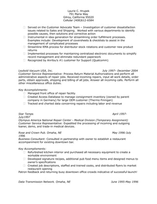 Laurie C. Hrupek
791 Maria Way
Gilroy, California 95020
Cellular (408)612-6584
 Served on the Customer Advocate Team – Investigation of customer dissatisfaction
issues related to Sales and Shipping. Worked with various departments to identify
possible causes, then solutions and corrective action
 Instrumental in idea generation for streamlining order fulfillment processes.
Examples include: Development of coversheets & checklists to assist in the
management of complicated processes
 Streamline RMA process for distributor stock rotations and customer new product
returns
 Implemented processes for maintaining centralized electronic documents to simplify
record management and eliminate redundant paperwork
 Recognized by Anritsu’s #1 customer for Support (Qualcomm)
Leybold Vacuum USA, Inc. July 1997– December 2004
Customer Service Representative: Process Return Material Authorizations and perform all
administrative aspects of repair jobs. Received incoming repairs, input all work details, order
parts, obtain approvals, shipping and billing of all jobs. Answer all incoming calls. Perform all
other miscellaneous office duties.
Key Accomplishments:
 Managed front office of repair facility
 Created Access Database to manage consignment inventory (owned by parent
company in Germany) for large OEM customer (Thermo Finnigan)
 Tracked and charted data concerning repairs including labor and revenue
Star Temps April 1997-
July1997
Olympus America National Repair Center - Medical Division (Temporary Assignment)
Customer Service Representative: Expedited the processing of incoming and outgoing
loaner, demo, and trade-in medical devices.
Rose and Crown Pub. Omaha, NE May 1996-July
1996
Business Consultant: Consulted in partnership with owner to establish a restaurant
accompaniment for existing downtown bar.
Key Accomplisments:
 Refurbished kitchen interior and purchased all necessary equipment to create a
workable environment
 Developed signature recipes, additional pub food menu items and designed menus to
owner’s specifications
 Created job descriptions, staffed and trained cooks, and distributed flyers to market
restaurant opening
Patron feedback and returning busy downtown office crowds indicative of successful launch!
Data Transmission Network. Omaha, NE June 1995-May 1996
 