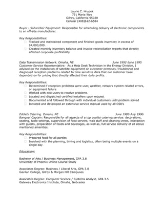 Laurie C. Hrupek
791 Maria Way
Gilroy, California 95020
Cellular (408)612-6584
Buyer - Subscriber Equipment: Responsible for scheduling delivery of electronic components
to an off-site manufacturer.
Key Responsibilities:
 Tracked and maintained component and finished goods inventory in excess of
$4,000,000.
 Created monthly inventory balance and invoice reconciliation reports that directly
affected corporate profitability
Data Transmission Network. Omaha, NE June 1992-June 1995
Customer Service Representative: As a Help Desk Technician in the Energy Division, I
advised on the installation of satellite equipment on customer premises, troubleshot and
diagnosed reception problems related to time sensitive data that our customer base
depended on for pricing that directly affected their daily profits.
Key Responsibilities:
 Determined if reception problems were user, weather, network system related errors,
or equipment failure
 Worked with end users to resolve problems
 Located and dispatched certified installers upon request
 Documented and followed through with individual customers until problem solved
 Initiated and developed an extensive service manual used by all CSR’s
Eddie’s Catering. Omaha, NE June 1983-July 1996
Banquet Captain: Responsible for all aspects of a top quality catering service: decorations,
seating, table settings, supervision of food servers, wait staff and cleaning crews, interaction
with guests, preparation of foods and beverages, as well as, full service delivery of all above
mentioned amenities.
Key Responsibilities:
 Prepared food for all parties
 Involved with the planning, timing and logistics, often being multiple events on a
single day
Education:
Bachelor of Arts / Business Management, GPA 3.8
University of Phoenix Online Course Study
Associates Degree: Business / Liberal Arts, GPA 3.8
Gavilan College, Gilroy & Morgan Hill Campuses
Associates Degree: Computer Science / Systems Analyst, GPA 3.5
Gateway Electronics Institute, Omaha, Nebraska
 