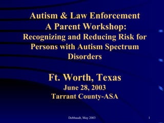 Autism & Law Enforcement  A Parent Workshop: Recognizing and Reducing Risk for Persons with Autism Spectrum Disorders Ft. Worth, Texas June 28, 2003 Tarrant County-ASA 