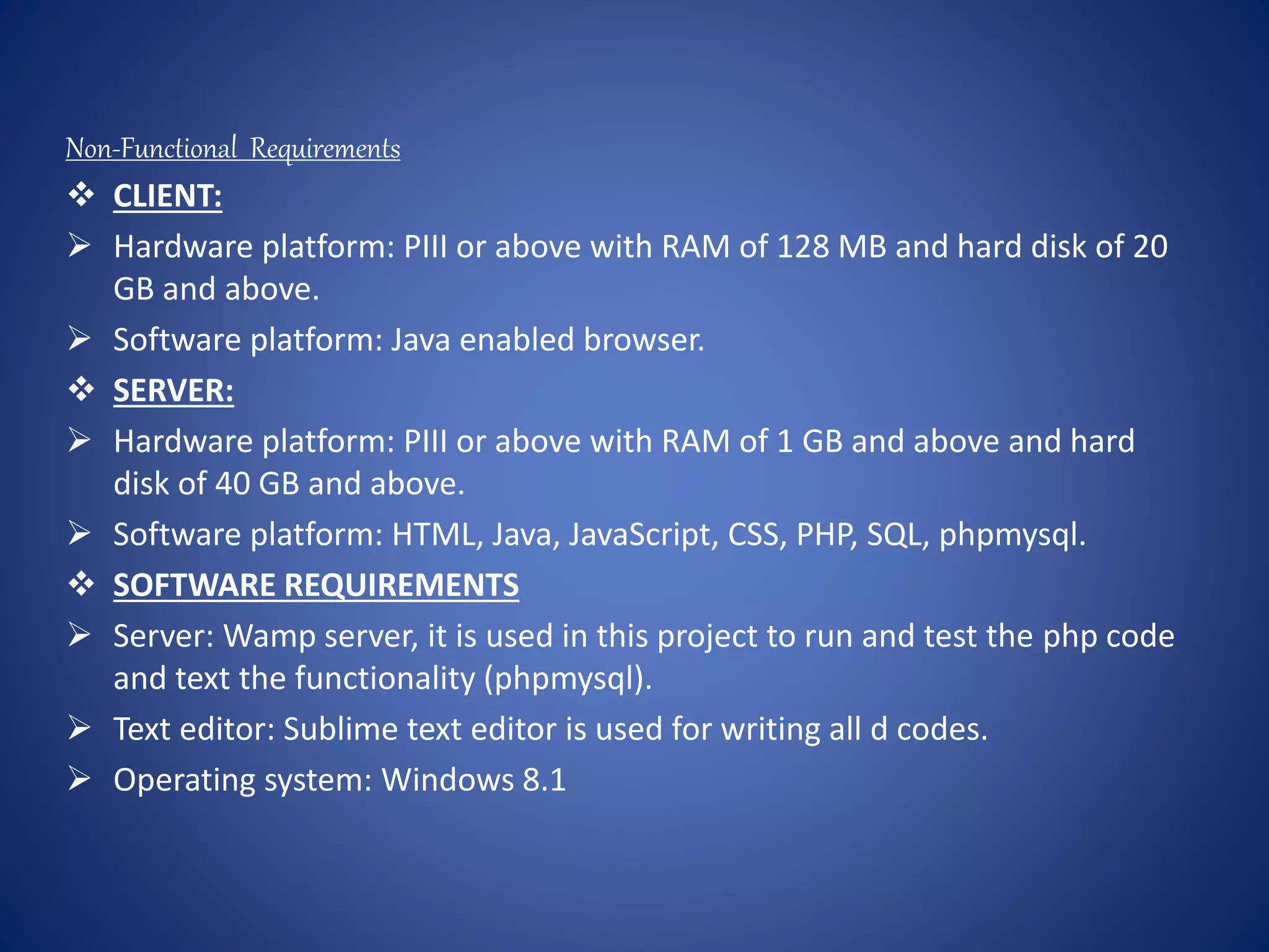 Non-Functional Requirements
 CLIENT:
 Hardware platform: PIII or above with RAM of 128 MB and hard disk of 20
GB and above.
 Software platform: Java enabled browser.
 SERVER:
 Hardware platform: PIII or above with RAM of 1 GB and above and hard
disk of 40 GB and above.
 Software platform: HTML, Java, JavaScript, CSS, PHP, SQL, phpmysql.
 SOFTWARE REQUIREMENTS
 Server: Wamp server, it is used in this project to run and test the php code
and text the functionality (phpmysql).
 Text editor: Sublime text editor is used for writing all d codes.
 Operating system: Windows 8.1
 