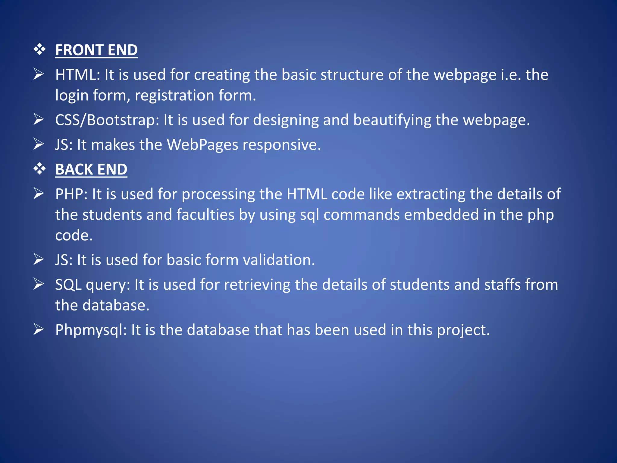  FRONT END
 HTML: It is used for creating the basic structure of the webpage i.e. the
login form, registration form.
 CSS/Bootstrap: It is used for designing and beautifying the webpage.
 JS: It makes the WebPages responsive.
 BACK END
 PHP: It is used for processing the HTML code like extracting the details of
the students and faculties by using sql commands embedded in the php
code.
 JS: It is used for basic form validation.
 SQL query: It is used for retrieving the details of students and staffs from
the database.
 Phpmysql: It is the database that has been used in this project.
 