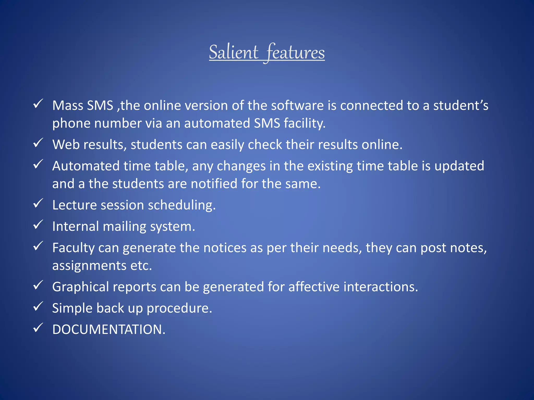 Salient features
 Mass SMS ,the online version of the software is connected to a student’s
phone number via an automated SMS facility.
 Web results, students can easily check their results online.
 Automated time table, any changes in the existing time table is updated
and a the students are notified for the same.
 Lecture session scheduling.
 Internal mailing system.
 Faculty can generate the notices as per their needs, they can post notes,
assignments etc.
 Graphical reports can be generated for affective interactions.
 Simple back up procedure.
 DOCUMENTATION.
 