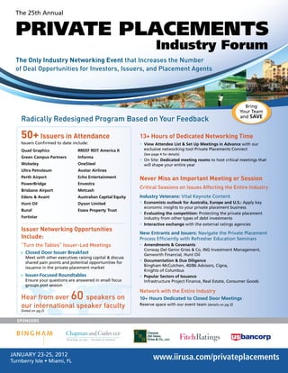 The 25th Annual
PRIVATE PLACEMENTS
Industry Forum
www.iirusa.com/privateplacements
The Only Industry Networking Event that Increases the Number
of Deal Opportunities for Investors, Issuers, and Placement Agents
JANUARY 23-25, 2012
Turnberry Isle • Miami, FL
SPONSORS
Radically Redesigned Program Based on Your Feedback
13+ Hours of Dedicated Networking Time
• View Attendee List & Set Up Meetings in Advance with our
exclusive networking tool Private Placements Connect
(See page 4 for details)
• On Site: Dedicated meeting rooms to host critical meetings that
will shape your entire year
Never Miss an Important Meeting or Session
Critical Sessions on Issues Affecting the Entire Industry
Industry Veterans: Vital Keynote Content
• Economists outlook for Australia, Europe and U.S.: Apply key
economic insights to your private placement business
• Evaluating the competition: Protecting the private placement
industry from other types of debt investments
• Interactive exchange with the external ratings agencies
New Entrants and Issuers: Navigate the Private Placement
Process Efﬁciently with Refresher Education Seminars
• Amendments & Covenants
Conway Del Genio Gries & Co, ING Investment Management,
Genworth Financial, Hunt Oil
• Documentation & Due Diligence
Bingham McCutchen, 40/86 Advisors, Cigna,
Knights of Columbus
• Popular Sectors of Issuance
Infrastructure Project Finance, Real Estate, Consumer Goods
Network with the Entire Industry
10+ Hours Dedicated to Closed Door Meetings
Reserve space with our event team (details on pg 3)
Quad Graphics
Green Campus Partners
Wolseley
Ultra Petroleum
Perth Airport
PowerBridge
Brisbane Airport
Edens & Avant
Hunt Oil
Bunzl
Fortistar
RREEF REIT America II
Informa
OneSteel
Avatar Airlines
Echo Entertainment
Envestra
Metcash
Australian Capital Equity
Dyson Limited
Essex Property Trust
50+ Issuers in Attendance
Issuers Conﬁrmed to date include:
Hear from over 60 speakers on
our international speaker faculty
(listed on pg 2)
Issuer Networking Opportunities
Include:
“Turn the Tables” Issuer-Led Meetings
Closed Door Issuer Breakfast
Meet with other executives raising capital & discuss
shared pain points and potential opportunities for
issuance in the private placement market
Issuer-Focused Roundtables
Ensure your questions are answered in small focus
groups post session
Bring
Your Team
and SAVE
 