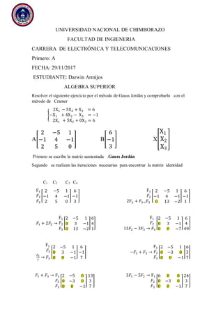 UNIVERSIDAD NACIONAL DE CHIMBORAZO
FACULTAD DE INGIENERIA
CARRERA DE ELECTRÓNICA Y TELECOMUNICACIONES
Primero: A
FECHA: 29/11/2017
ESTUDIANTE: Darwin Armijos
ALGEBRA SUPERIOR
Resolver el siguiente ejercicio por el método de Gauss Jordán y comprobarlo con el
método de Cramer
{
2X1 − 5X2 + X3 = 6
−X1 + 4X2 − X3 = −1
2X1 + 5X2 + 0X3 = 6
A[
2 −5 1
−1 4 −1
2 5 0
] B[
6
−1
3
] X[
X1
X2
X3
]
Primero se escribe la matriz aumentada .Gauss Jordán
Segundo se realizan las iteraciones necesarias para encontrar la matriz identidad
C1 C2 C3 C4
F1
𝐹2
𝐹3
[
2 −5 1
−1 4 −1
2 5 0
]
6
−1
3
]
F1
𝐹2
2F2 + 𝐹3→ 𝐹3
[
2 −5 1
−1 4 −1
0 13 −2
]
6
−1
1
]
𝐹1 + 2𝐹2 →
F1
𝐹2
𝐹3
[
2 −5 1
0 3 −1
0 13 −2
]
6
4
1
]
F1
𝐹2
13𝐹2 − 3𝐹3 → 𝐹3
[
2 −5 1
0 3 −1
0 0 −7
]
6
4
49
]
F1
𝐹2
𝐹3
7
→ 𝐹3
[
2 −5 1
0 3 −1
0 0 −1
]
6
−1
7
] −𝐹2 + 𝐹3 →
F1
𝐹2
𝐹3
[
2 −5 1
0 −3 0
0 0 −1
]
6
3
7
]
𝐹1 + 𝐹3 → F1
𝐹2
𝐹3
[
2 −5 0
0 −3 0
0 0 −1
]
13
3
7
]
3𝐹1 − 5𝐹2 → F1
𝐹2
𝐹3
[
6 0 0
0 −3 0
0 0 −1
]
24
3
7
]
 