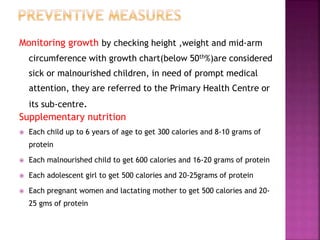 Monitoring growth by checking height ,weight and mid-arm
circumference with growth chart(below 50th%)are considered
sick or malnourished children, in need of prompt medical
attention, they are referred to the Primary Health Centre or
its sub-centre.
Supplementary nutrition
 Each child up to 6 years of age to get 300 calories and 8-10 grams of
protein
 Each malnourished child to get 600 calories and 16-20 grams of protein
 Each adolescent girl to get 500 calories and 20-25grams of protein
 Each pregnant women and lactating mother to get 500 calories and 20-
25 gms of protein
 