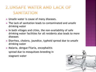  Unsafe water is cause of many diseases.
 The lack of sanitation leads to contaminated and unsafe
drinking water
 In both villages and cities, the non-availability of safe
drinking water facilities for all residents also leads to more
diseases
 Diarrhea, cholera, jaundice, typhoid spread due to unsafe
drinking water
 Malaria, dengue Filaria, encephalitis
spread due to mosquitoes breeding in
stagnant water
 