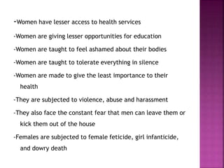-Women have lesser access to health services
-Women are giving lesser opportunities for education
-Women are taught to feel ashamed about their bodies
-Women are taught to tolerate everything in silence
-Women are made to give the least importance to their
health
-They are subjected to violence, abuse and harassment
-They also face the constant fear that men can leave them or
kick them out of the house
-Females are subjected to female feticide, girl infanticide,
and dowry death
 