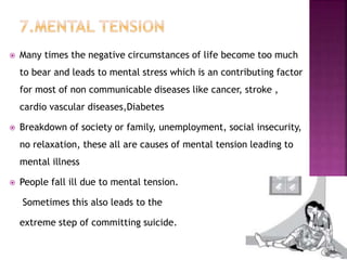  Many times the negative circumstances of life become too much
to bear and leads to mental stress which is an contributing factor
for most of non communicable diseases like cancer, stroke ,
cardio vascular diseases,Diabetes
 Breakdown of society or family, unemployment, social insecurity,
no relaxation, these all are causes of mental tension leading to
mental illness
 People fall ill due to mental tension.
Sometimes this also leads to the
extreme step of committing suicide.
 