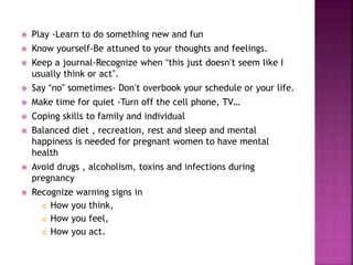  Play -Learn to do something new and fun
 Know yourself-Be attuned to your thoughts and feelings.
 Keep a journal-Recognize when “this just doesn’t seem like I
usually think or act”.
 Say “no” sometimes- Don’t overbook your schedule or your life.
 Make time for quiet -Turn off the cell phone, TV…
 Coping skills to family and individual
 Balanced diet , recreation, rest and sleep and mental
happiness is needed for pregnant women to have mental
health
 Avoid drugs , alcoholism, toxins and infections during
pregnancy
 Recognize warning signs in
 How you think,
 How you feel,
 How you act.
 