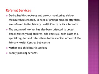 Referral Services
 During health check-ups and growth monitoring, sick or
malnourished children, in need of prompt medical attention,
are referred to the Primary Health Centre or its sub-centre.
 The anganwadi worker has also been oriented to detect
disabilities in young children. She enlists all such cases in a
special register and refers them to the medical officer of the
Primary Health Centre/ Sub-centre
 Mother and child health services
 Family planning services
 