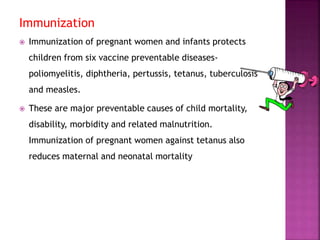 Immunization
 Immunization of pregnant women and infants protects
children from six vaccine preventable diseases-
poliomyelitis, diphtheria, pertussis, tetanus, tuberculosis
and measles.
 These are major preventable causes of child mortality,
disability, morbidity and related malnutrition.
Immunization of pregnant women against tetanus also
reduces maternal and neonatal mortality
 