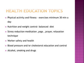  Physical activity and fitness – exercises minimum 30 min a
day
 Nutrition and weight control- balanced diet
 Stress reduction-meditation ,yoga , prayer, relaxation
technique
 Worker safety and health
 Blood pressure and/or cholesterol education and control
 Alcohol, smoking and drugs
 