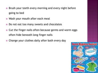  Brush your teeth every morning and every night before
going to bed
 Wash your mouth after each meal
 Do not eat too many sweets and chocolates
 Cut the finger nails often because germs and worm eggs
often hide beneath long finger nails
 Change your clothes daily after bath every day
 