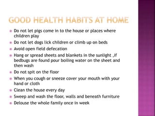  Do not let pigs come in to the house or places where
children play
 Do not let dogs lick children or climb up on beds
 Avoid open field defecation
 Hang or spread sheets and blankets in the sunlight ,if
bedbugs are found pour boiling water on the sheet and
then wash
 Do not spit on the floor
 When you cough or sneeze cover your mouth with your
hand or cloth
 Clean the house every day
 Sweep and wash the floor, walls and beneath furniture
 Delouse the whole family once in week
 