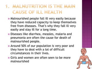  Malnourished people fall ill very easily because
they have reduced capacity to keep themselves
free from diseases. That’s why they fall ill very
easily and stay ill for a long time.
 Diseases like diarrhea, measles, malaria and
pneumonia are often the cause for death of
malnourished people.
 Around 50% of our population is very poor and
they have to deal with a lot of difficult
circumstances in their lives.
 Girls and women are often seen to be more
malnourished
 