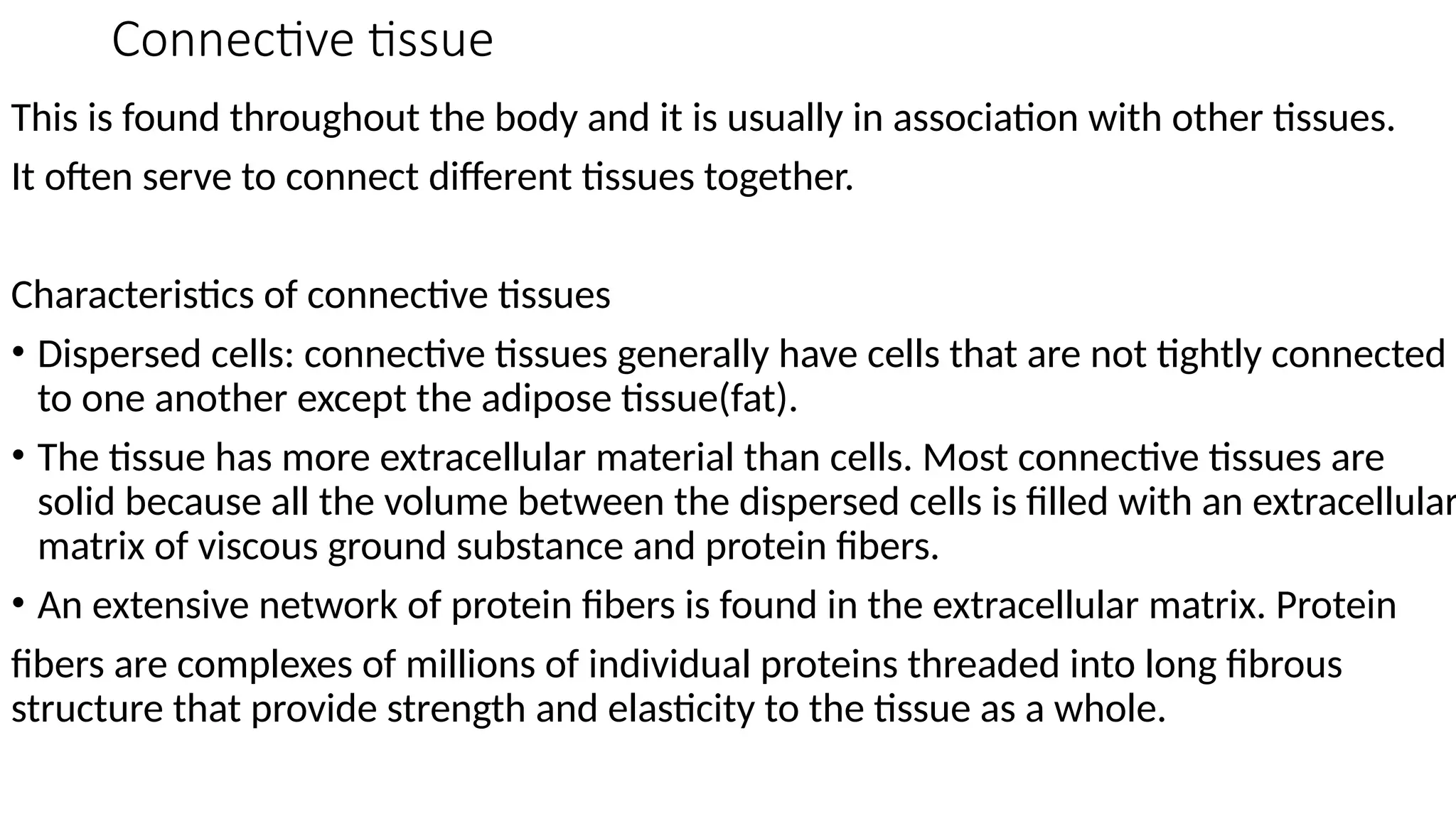 Connective tissue
This is found throughout the body and it is usually in association with other tissues.
It often serve to connect different tissues together.
Characteristics of connective tissues
• Dispersed cells: connective tissues generally have cells that are not tightly connected
to one another except the adipose tissue(fat).
• The tissue has more extracellular material than cells. Most connective tissues are
solid because all the volume between the dispersed cells is filled with an extracellular
matrix of viscous ground substance and protein fibers.
• An extensive network of protein fibers is found in the extracellular matrix. Protein
fibers are complexes of millions of individual proteins threaded into long fibrous
structure that provide strength and elasticity to the tissue as a whole.
 
