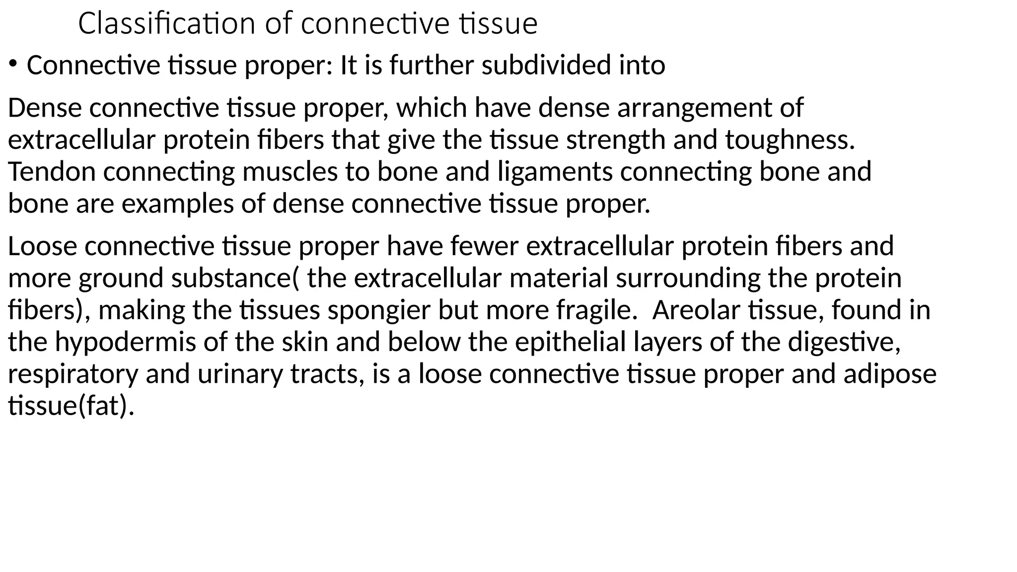 Classification of connective tissue
• Connective tissue proper: It is further subdivided into
Dense connective tissue proper, which have dense arrangement of
extracellular protein fibers that give the tissue strength and toughness.
Tendon connecting muscles to bone and ligaments connecting bone and
bone are examples of dense connective tissue proper.
Loose connective tissue proper have fewer extracellular protein fibers and
more ground substance( the extracellular material surrounding the protein
fibers), making the tissues spongier but more fragile. Areolar tissue, found in
the hypodermis of the skin and below the epithelial layers of the digestive,
respiratory and urinary tracts, is a loose connective tissue proper and adipose
tissue(fat).
 